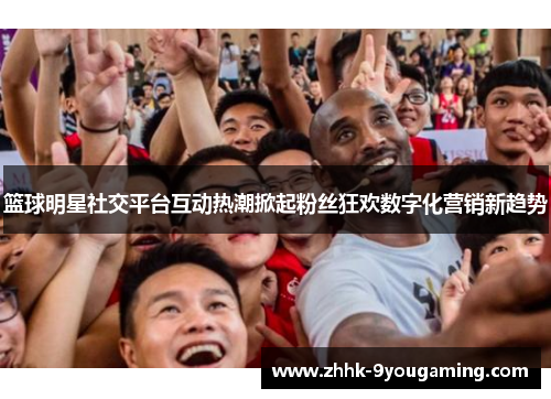 篮球明星社交平台互动热潮掀起粉丝狂欢数字化营销新趋势