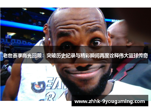 老詹赛季高光回顾：突破历史纪录与精彩瞬间再度诠释伟大篮球传奇