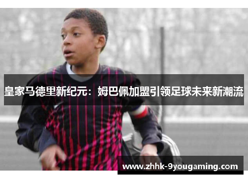 皇家马德里新纪元：姆巴佩加盟引领足球未来新潮流