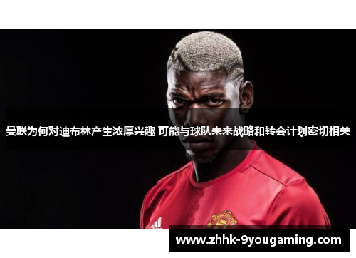 曼联为何对迪布林产生浓厚兴趣 可能与球队未来战略和转会计划密切相关