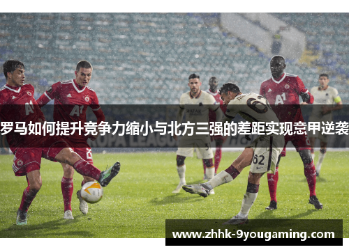罗马如何提升竞争力缩小与北方三强的差距实现意甲逆袭