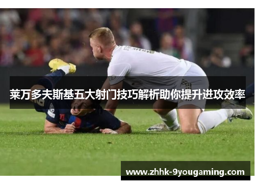 莱万多夫斯基五大射门技巧解析助你提升进攻效率