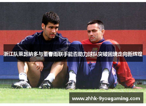 浙江队萊昂納多与董春雨联手能否助力球队突破困境走向新辉煌