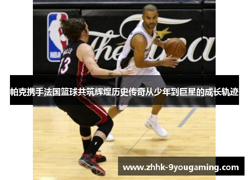 帕克携手法国篮球共筑辉煌历史传奇从少年到巨星的成长轨迹