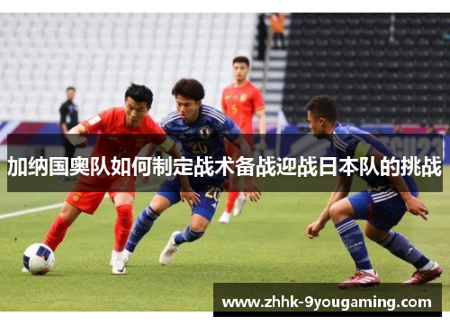 加纳国奥队如何制定战术备战迎战日本队的挑战 加纳国奥队如何制定战术备战迎战日本队的挑战