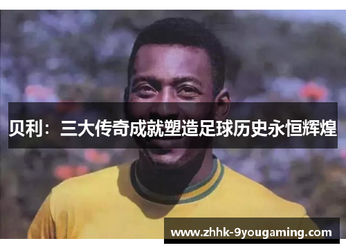 贝利：三大传奇成就塑造足球历史永恒辉煌