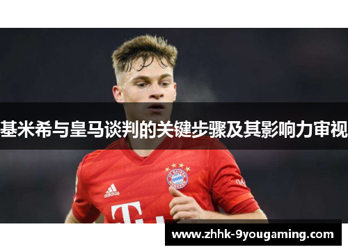 基米希与皇马谈判的关键步骤及其影响力审视