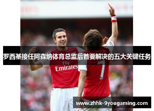 罗西基接任阿森纳体育总监后首要解决的五大关键任务