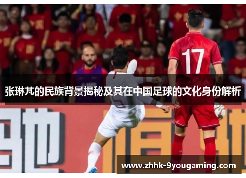 张琳芃的民族背景揭秘及其在中国足球的文化身份解析