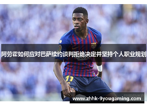 阿劳霍如何应对巴萨续约谈判拒绝决定并坚持个人职业规划