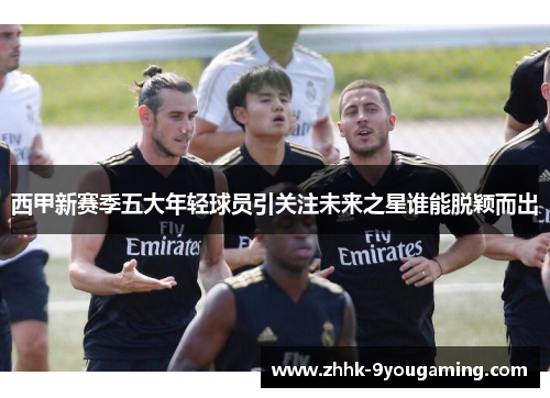 西甲新赛季五大年轻球员引关注未来之星谁能脱颖而出