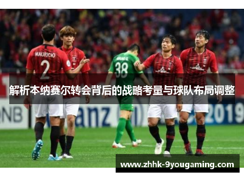 解析本纳赛尔转会背后的战略考量与球队布局调整