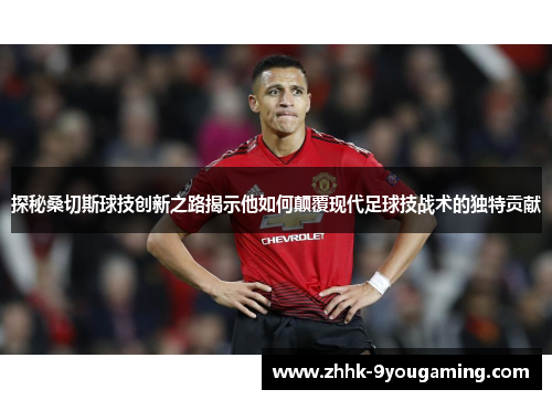 探秘桑切斯球技创新之路揭示他如何颠覆现代足球技战术的独特贡献